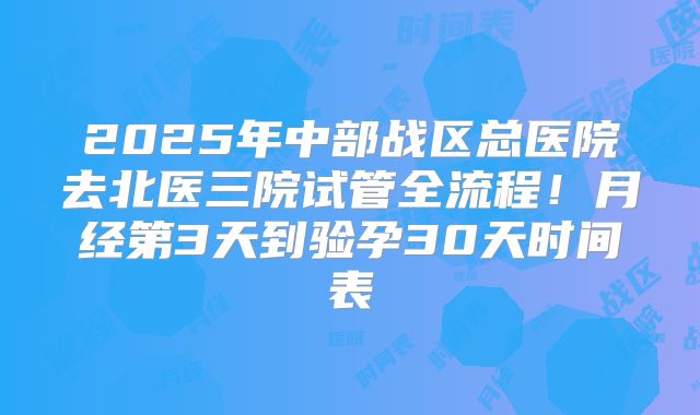 2025年中部战区总医院去北医三院试管全流程！月经第3天到验孕30天时间表
