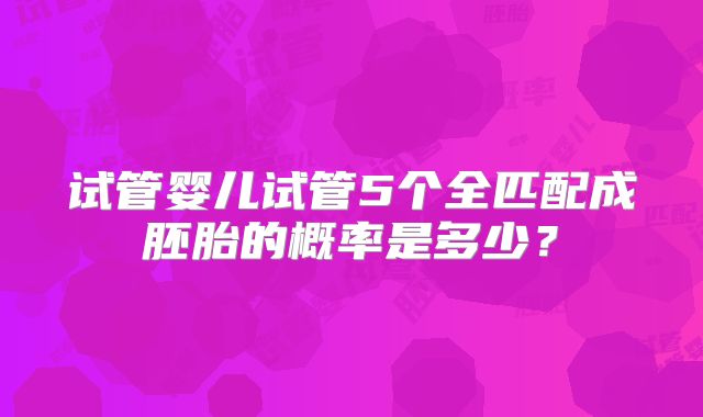 试管婴儿试管5个全匹配成胚胎的概率是多少？