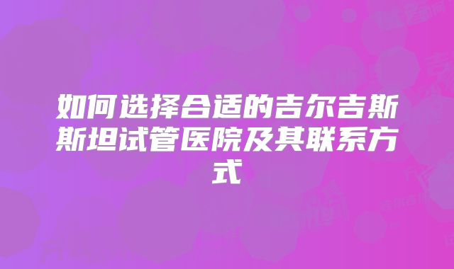 如何选择合适的吉尔吉斯斯坦试管医院及其联系方式