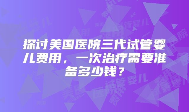 探讨美国医院三代试管婴儿费用,一次治疗需要准备多少钱?