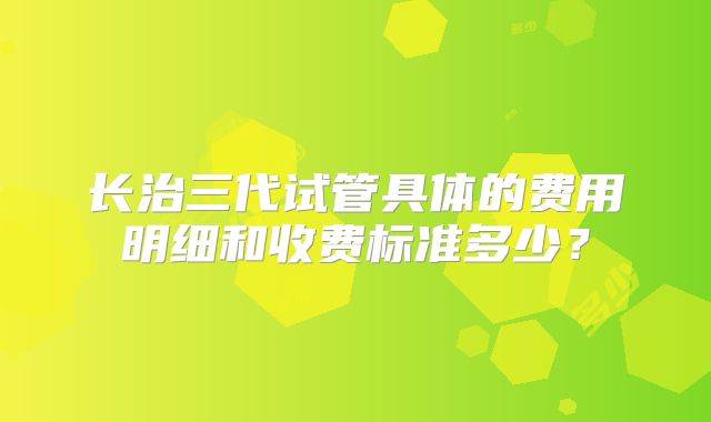 长治三代试管具体的费用明细和收费标准多少？