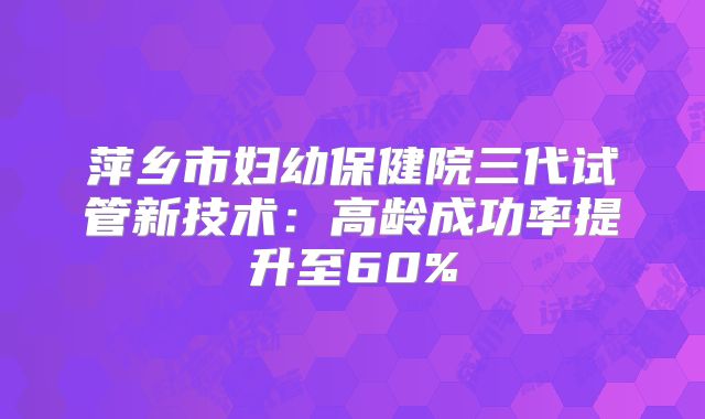 萍乡市妇幼保健院三代试管新技术：高龄成功率提升至60%