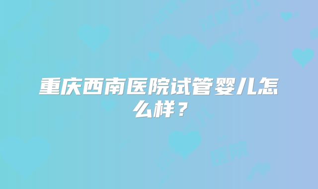 重庆西南医院试管婴儿怎么样？