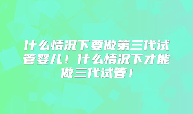 什么情况下要做第三代试管婴儿！什么情况下才能做三代试管！