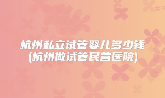 杭州私立试管婴儿多少钱(杭州做试管民营医院)