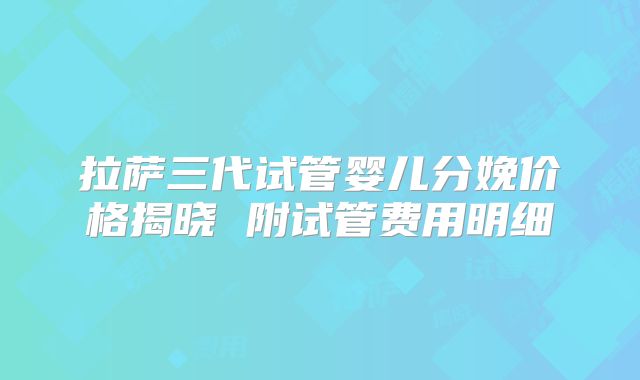 拉萨三代试管婴儿分娩价格揭晓 附试管费用明细