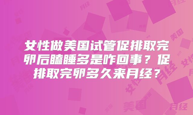 女性做美国试管促排取完卵后瞌睡多是咋回事？促排取完卵多久来月经？