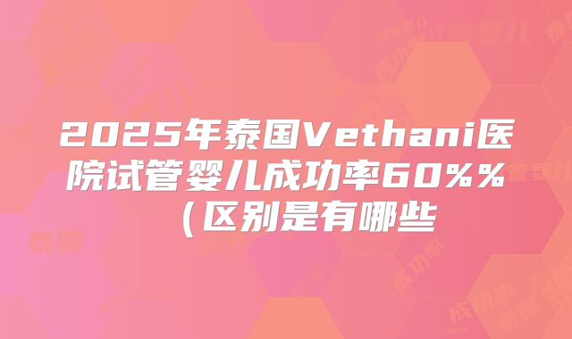 2025年泰国Vethani医院试管婴儿成功率60%%（区别是有哪些