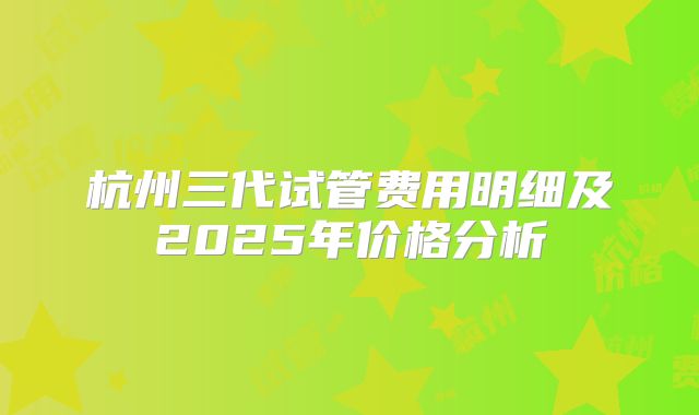 杭州三代试管费用明细及2025年价格分析