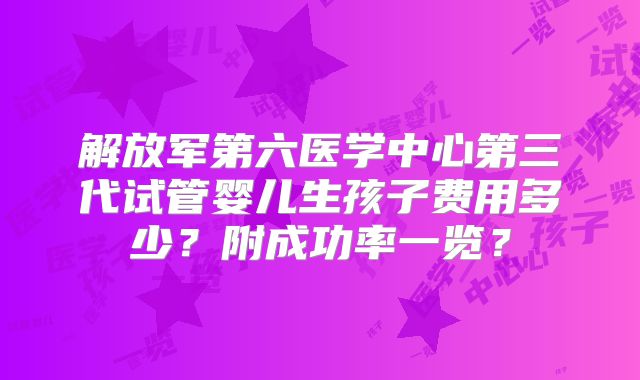 解放军第六医学中心第三代试管婴儿生孩子费用多少？附成功率一览？