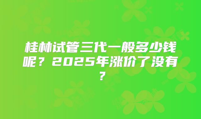 桂林试管三代一般多少钱呢?2025年涨价了没有?