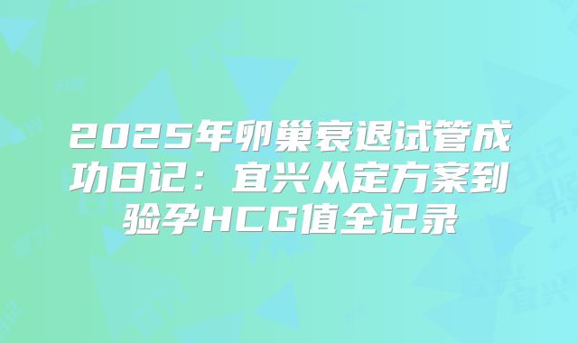 2025年卵巢衰退试管成功日记：宜兴从定方案到验孕HCG值全记录