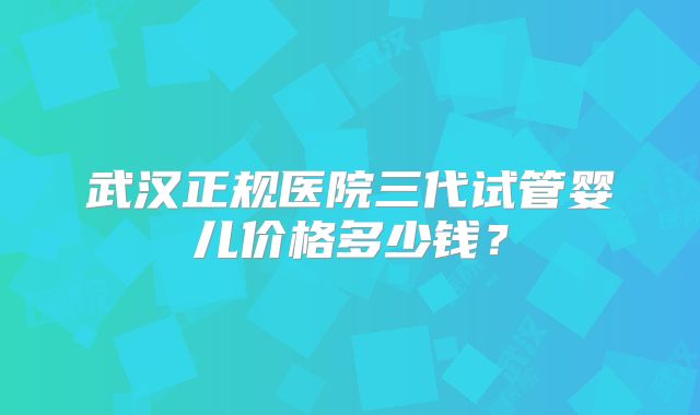 武汉正规医院三代试管婴儿价格多少钱？