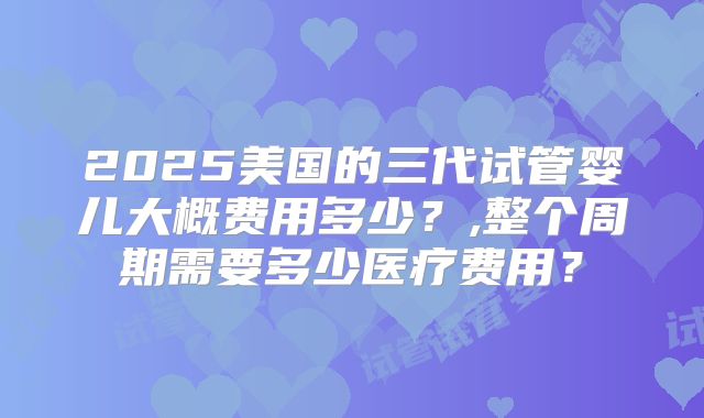 2025美国的三代试管婴儿大概费用多少?,整个周期需要多少医疗费用?