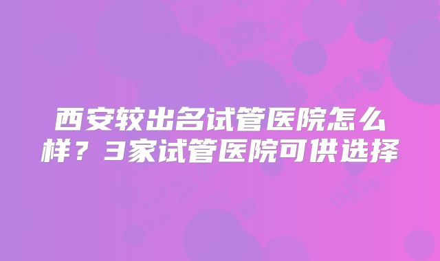 西安较出名试管医院怎么样？3家试管医院可供选择
