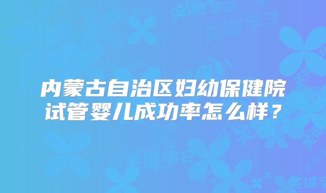内蒙古自治区妇幼保健院试管婴儿成功率怎么样？