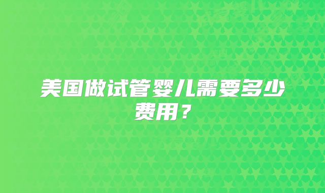 美国做试管婴儿需要多少费用?