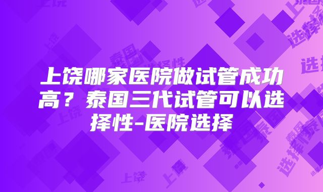 上饶哪家医院做试管成功高?泰国三代试管可以选择性-医院选择