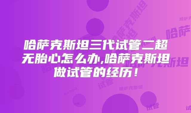 哈萨克斯坦三代试管二超无胎心怎么办,哈萨克斯坦做试管的经历！