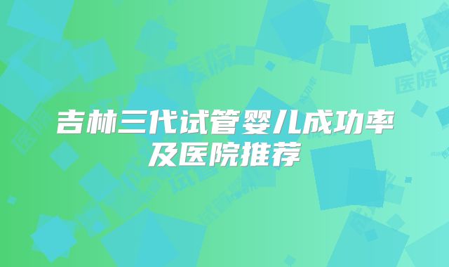吉林三代试管婴儿成功率及医院推荐