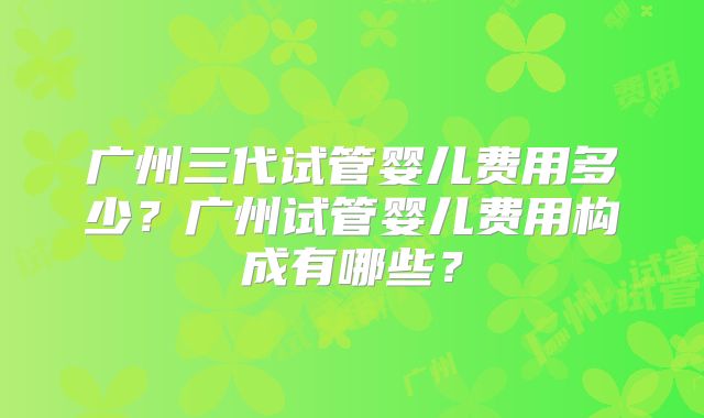 广州三代试管婴儿费用多少？广州试管婴儿费用构成有哪些？