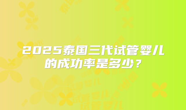 2025泰国三代试管婴儿的成功率是多少？