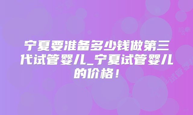 宁夏要准备多少钱做第三代试管婴儿_宁夏试管婴儿的价格！