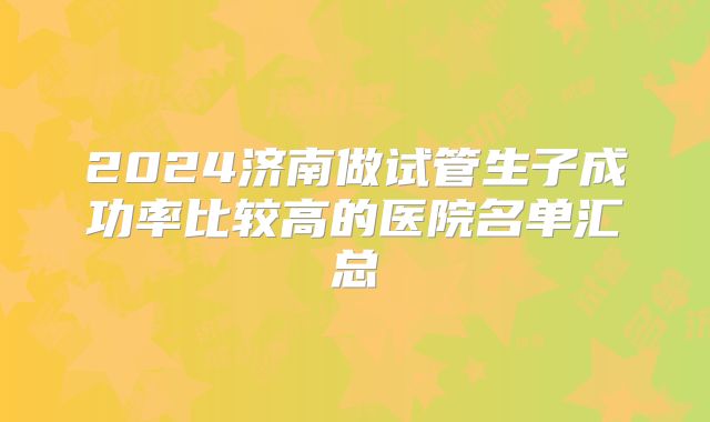 2024济南做试管生子成功率比较高的医院名单汇总
