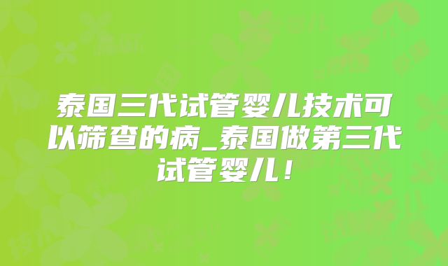 泰国三代试管婴儿技术可以筛查的病_泰国做第三代试管婴儿！