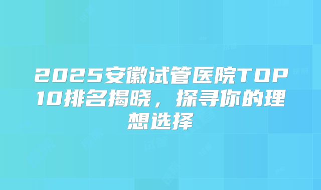 2025安徽试管医院TOP10排名揭晓，探寻你的理想选择