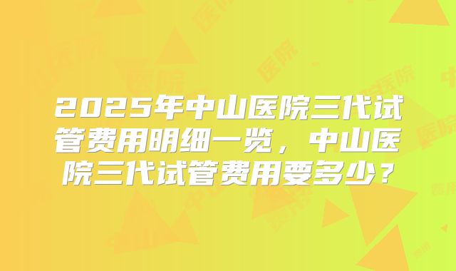 2025年中山医院三代试管费用明细一览,中山医院三代试管费用要多少?