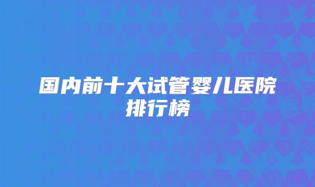国内前十大试管婴儿医院排行榜