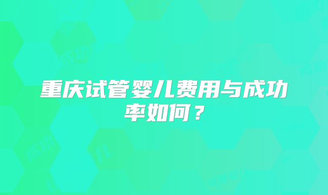 重庆试管婴儿费用与成功率如何？