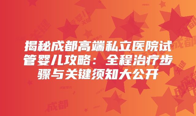 揭秘成都高端私立医院试管婴儿攻略：全程治疗步骤与关键须知大公开