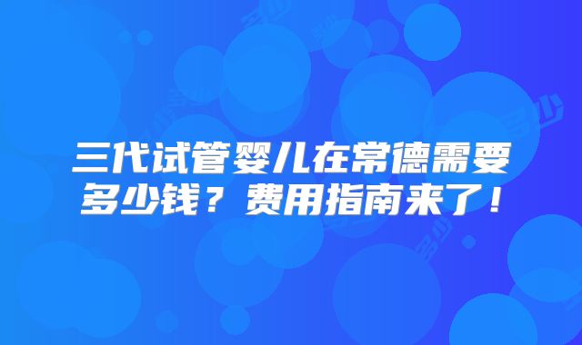 三代试管婴儿在常德需要多少钱？费用指南来了！