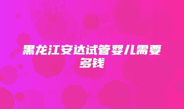 黑龙江安达试管婴儿需要多钱