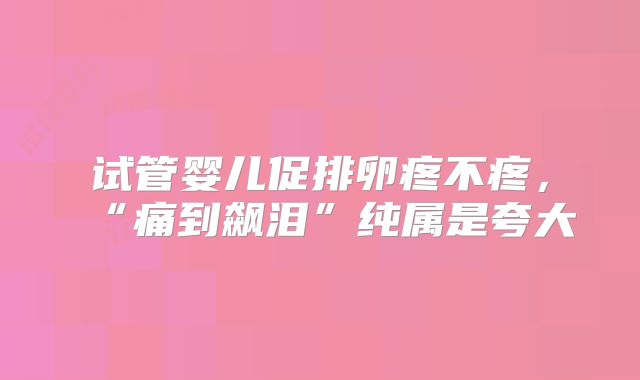 试管婴儿促排卵疼不疼，“痛到飙泪”纯属是夸大