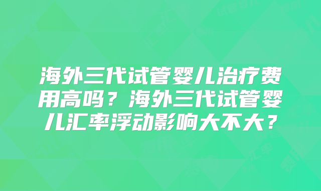 海外三代试管婴儿治疗费用高吗？海外三代试管婴儿汇率浮动影响大不大？