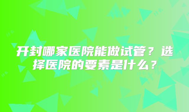 开封哪家医院能做试管？选择医院的要素是什么？
