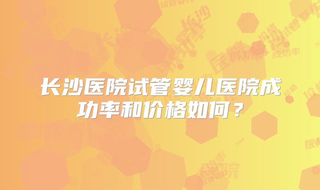 长沙医院试管婴儿医院成功率和价格如何？