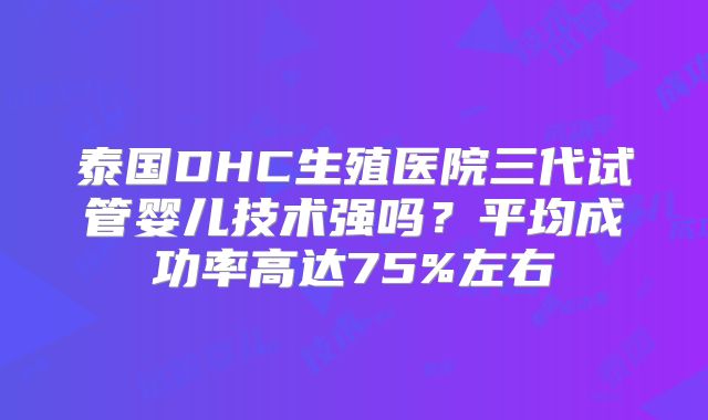 泰国DHC生殖医院三代试管婴儿技术强吗？平均成功率高达75%左右