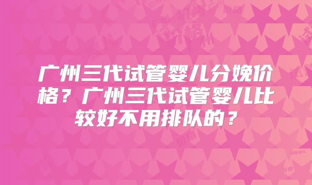 广州三代试管婴儿分娩价格？广州三代试管婴儿比较好不用排队的？