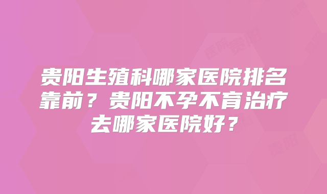 贵阳生殖科哪家医院排名靠前？贵阳不孕不育治疗去哪家医院好？