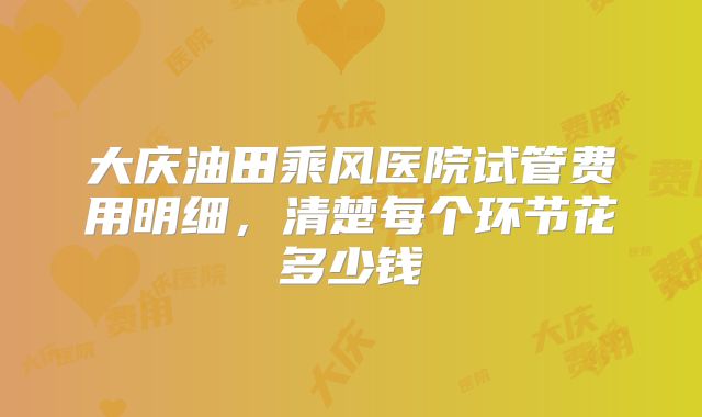 大庆油田乘风医院试管费用明细，清楚每个环节花多少钱