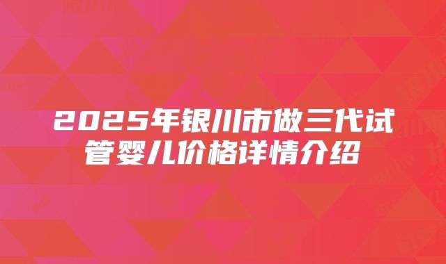 2025年银川市做三代试管婴儿价格详情介绍