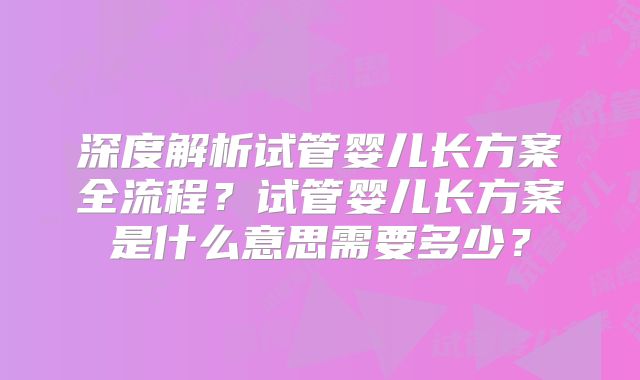 深度解析试管婴儿长方案全流程？试管婴儿长方案是什么意思需要多少？