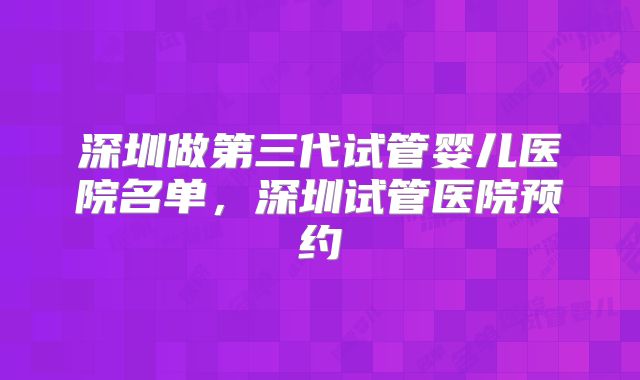 深圳做第三代试管婴儿医院名单，深圳试管医院预约