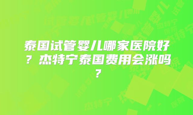 泰国试管婴儿哪家医院好？杰特宁泰国费用会涨吗？
