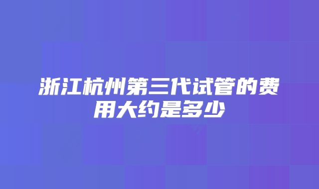 浙江杭州第三代试管的费用大约是多少