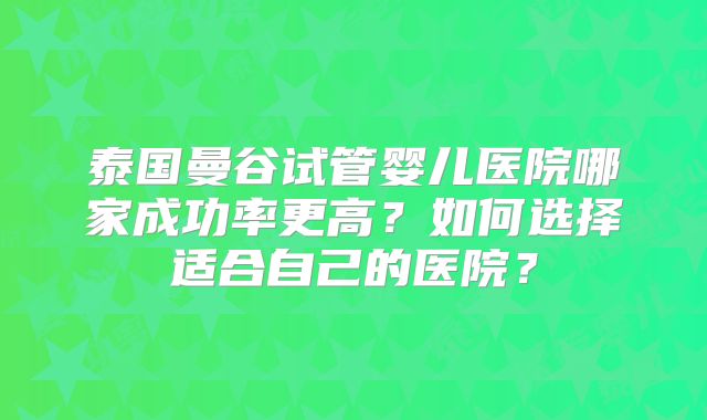 泰国曼谷试管婴儿医院哪家成功率更高？如何选择适合自己的医院？